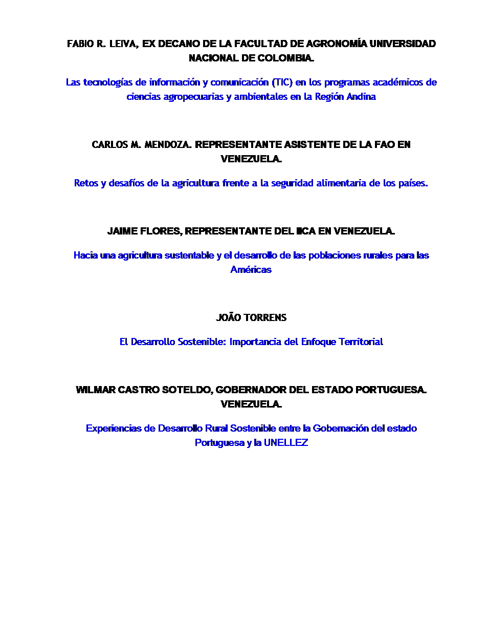 Cuadro de texto:  
FABIO R. LEIVA, EX DECANO DE LA FACULTAD DE AGRONOMÍA UNIVERSIDAD NACIONAL DE COLOMBIA.
Las tecnologías de información y comunicación (TIC) en los programas académicos de ciencias agropecuarias y ambientales en la Región Andina
 
CARLOS M. MENDOZA. REPRESENTANTE ASISTENTE DE LA FAO EN VENEZUELA.
Retos y desafíos de la agricultura frente a la seguridad alimentaria de los países.
 
JAIME FLORES, REPRESENTANTE DEL IICA EN VENEZUELA.
Hacia una agricultura sustentable y el desarrollo de las poblaciones rurales para las Américas
 
JOÃO TORRENS
El Desarrollo Sostenible: Importancia del Enfoque Territorial
 
WILMAR CASTRO SOTELDO, GOBERNADOR DEL ESTADO PORTUGUESA. VENEZUELA.
Experiencias de Desarrollo Rural Sostenible entre la Gobernación del estado Portuguesa y la UNELLEZ
 
 
