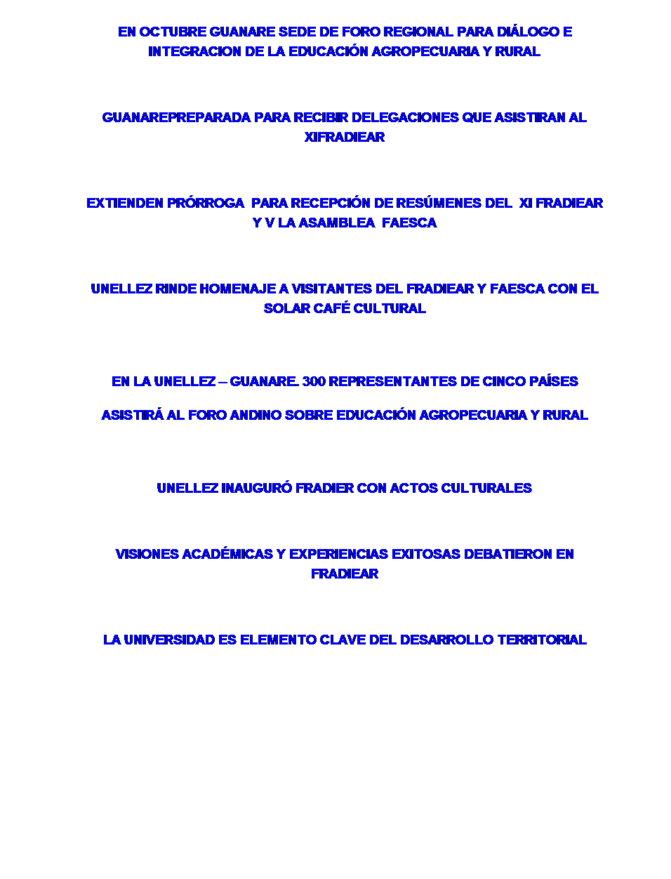 Cuadro de texto: EN OCTUBRE GUANARE SEDE DE FORO REGIONAL PARA DIÁLOGO E INTEGRACION DE LA EDUCACIÓN AGROPECUARIA Y RURAL
 
GUANAREPREPARADA PARA RECIBIR DELEGACIONES QUE ASISTIRAN AL XIFRADIEAR
 
EXTIENDEN PRÓRROGA  PARA RECEPCIÓN DE RESÚMENES DEL  XI FRADIEAR Y V LA ASAMBLEA  FAESCA
 
UNELLEZ RINDE HOMENAJE A VISITANTES DEL FRADIEAR Y FAESCA CON EL SOLAR CAFÉ CULTURAL
 
EN LA UNELLEZ – GUANARE. 300 REPRESENTANTES DE CINCO PAÍSES ASISTIRÁ AL FORO ANDINO SOBRE EDUCACIÓN AGROPECUARIA Y RURAL
 
UNELLEZ INAUGURÓ FRADIER CON ACTOS CULTURALES
 
VISIONES ACADÉMICAS Y EXPERIENCIAS EXITOSAS DEBATIERON EN FRADIEAR
 
LA UNIVERSIDAD ES ELEMENTO CLAVE DEL DESARROLLO TERRITORIAL

